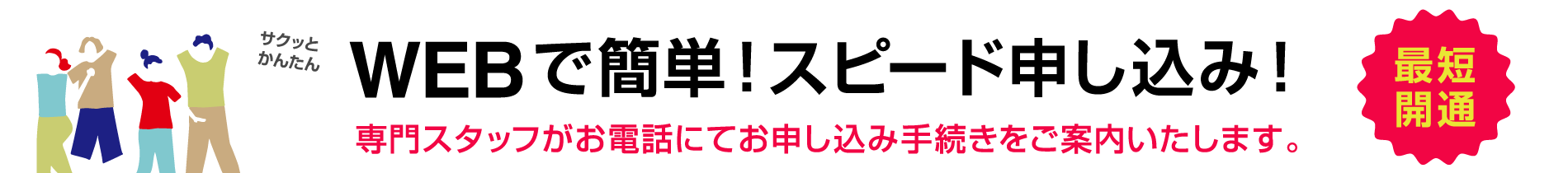 サクッとかんたん 最短開通 WEBで簡単！スピード申し込み！専門スタッフがお電話にてお申し込み手続きをご案内いたします。